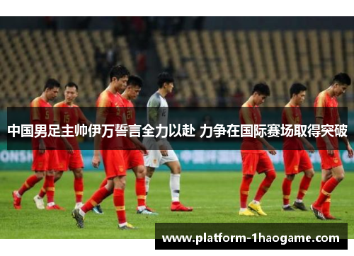 中国男足主帅伊万誓言全力以赴 力争在国际赛场取得突破