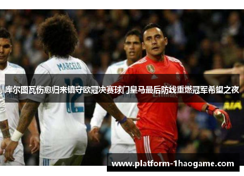 库尔图瓦伤愈归来镇守欧冠决赛球门皇马最后防线重燃冠军希望之夜 库尔图瓦伤愈归来镇守欧冠决赛球门皇马最后防线重燃冠军希望之夜