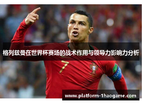 格列兹曼在世界杯赛场的战术作用与领导力影响力分析 格列兹曼在世界杯赛场的战术作用与领导力影响力分析