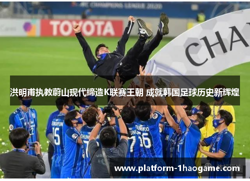 洪明甫执教蔚山现代缔造K联赛王朝 成就韩国足球历史新辉煌