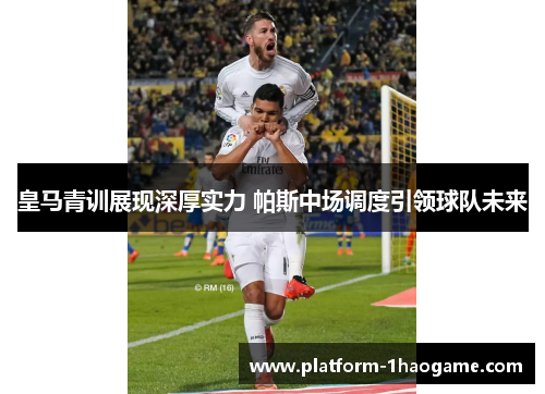 皇马青训展现深厚实力 帕斯中场调度引领球队未来