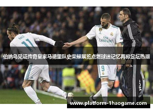 伯纳乌见证传奇皇家马德里队史荣耀展览点燃球迷记忆再掀足坛热潮