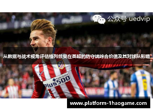 从数据与战术视角评估格列兹曼在英超的防守端综合价值及其对球队影响