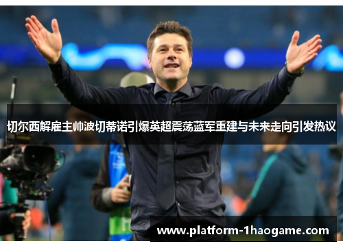 切尔西解雇主帅波切蒂诺引爆英超震荡蓝军重建与未来走向引发热议