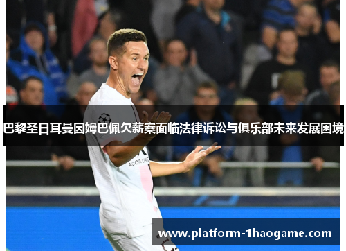 巴黎圣日耳曼因姆巴佩欠薪案面临法律诉讼与俱乐部未来发展困境 巴黎圣日耳曼因姆巴佩欠薪案面临法律诉讼与俱乐部未来发展困境