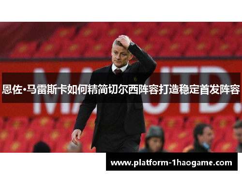 恩佐·马雷斯卡如何精简切尔西阵容打造稳定首发阵容