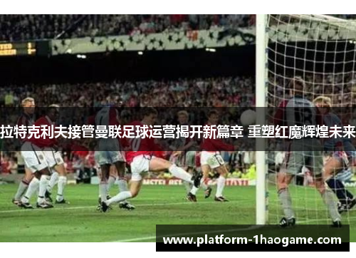 拉特克利夫接管曼联足球运营揭开新篇章 重塑红魔辉煌未来