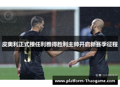 皮奥利正式接任利雅得胜利主帅开启新赛季征程
